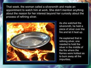 That week, the woman called a silversmith and made an appointment to watch him at work. She didn't mention anything about the reason for her interest beyond her curiosity about the process of refining silver.As she watched the silversmith, he held a piece of silver over the fire and let it heat up.He explained that in refining silver, one needed to hold the silver in the middle of the fire where the flames were hottest as to burn away all the impurities.