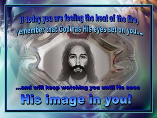 If today you are feeling the heat of the fire, remember that God has His eyes set on you... ...and will keep watching you until He sees His image in you!