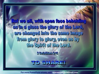 But we all, with open face beholdingas in a glass the glory of the Lord, are changed into the same imagefrom glory to glory, even as by the Spirit of the Lord.2 Corinthians 3:18TO SHARE!vparakhiya@rediffmail.comFor more PowerPoint shows, visit: