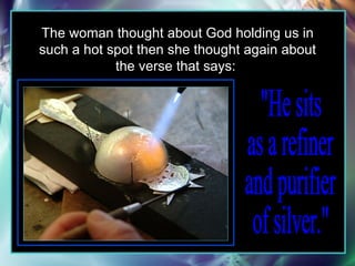 The woman thought about God holding us in such a hot spot then she thought again about the verse that says:  "He sits  as a refiner  and purifier  of silver."  