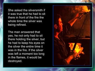 She asked the silversmith if it was true that he had to sit there in front of the fire the whole time the silver was being refined.  The man answered that yes, he not only had to sit there holding the silver, but he had to keep his eyes on the silver the entire time it was in the fire. If the silver was left a moment too long in the flames, it would be destroyed. 