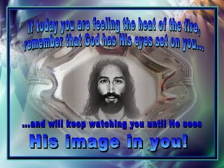 If today you are feeling the heat of the fire,  remember that God has His eyes set on you...  His image in you! ...and will keep watching you until He sees  