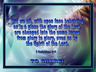 But we all, with open face beholding as in a glass the glory of the Lord,  are changed into the same image from glory to glory, even as by  the Spirit of the Lord. TO SHARE! 2 Corinthians 3:18 