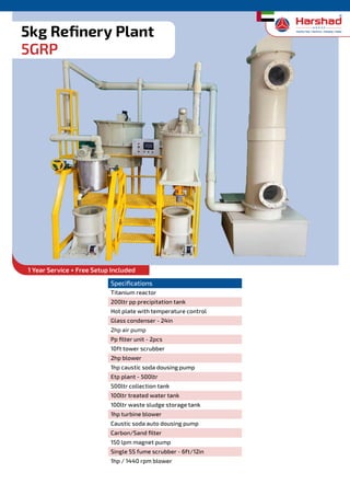 Refinery Plants
Specifications
Titanium reactor
200ltr pp precipitation tank
Hot plate with temperature control
Glass condenser - 24in
2hp air pump
Pp filter unit - 2pcs
10ft tower scrubber
2hp blower
1hp caustic soda dousing pump
Etp plant - 500ltr
500ltr collection tank
100ltr treated water tank
100ltr waste sludge storage tank
1hp turbine blower
Caustic soda auto dousing pump
Carbon/Sand filter
150 lpm magnet pump
Single SS fume scrubber - 6ft/12in
1hp / 1440 rpm blower
5kg Refinery Plant
5GRP
1 Year Service + Free Setup Included
 