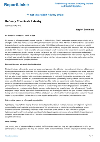 Find Industry reports, Company profiles
ReportLinker                                                                         and Market Statistics



                                  >> Get this Report Now by email!

Refinery Chemicals Industry
Published on May 2010

                                                                                                                 Report Summary

US demand to exceed $7.5 billion in 2014


US demand for refinery chemicals is forecast to exceed $7.5 billion in 2014. The US possesses a advanced refining industry and is
among the world's most intensive users of refinery chemicals relative to refinery output. Advances in chemical demand are expected
to slow significantly from the rapid pace achieved during the 2004-2009 period. Decelerating growth will be based on an outright
decline in refined products output, combined with the completion of the phase-in of a 30 ppm (parts per million) sulfur limit in gasoline,
enacted in 2004. However, overall demand for refinery chemicals will benefit from an expected acceleration in economic growth, as
the economy eventually recovers from the recession that began in late 2007. Increasingly stringent environmental regulations will
further promote demand, as refiners subject their products to higher levels of chemical treatment in order to remove impurities. Market
growth will result primarily from above-average gains in the large merchant hydrogen segment, due to rising use by refiners seeking
to supplement their captive hydrogen production.


Merchant hydrogen will remain dominant product


Merchant hydrogen will remain the largest and fastest growing product in the US refinery chemical market. Advances will be driven by
tightening sulfur standards for diesel fuels. Such environmental regulations promote the use of hydrotreating -- the largest application
for merchant hydrogen -- as a means of removing sulfur and other contaminants. As of 2010, diesel fuel must meet a 15 ppm sulfur
limit, and going forward, significant sulfur reductions are also expected for heating oil. Hydrocracking represents another growth
application for merchant hydrogen, as US refineries continue to expand their hydrocracking capacity in efforts to boost gasoline and
diesel fuel yields. Catalysts also account for a significant share of the market and are commonly used in the petroleum refining
industry to improve energy efficiency and process productivity. Metal catalysts will maintain their position as the largest and fastest
growing segment of the refinery catalyst market. Gains will be based on rising use in hydrotreating applications due to efforts to
reduce sulfur content in refined products. Zeolites represent another leading type of catalyst used in the refinery market. Primarily
employed in catalytic cracking applications, the relative maturity of this technology will serve to limit gains for zeolite catalysts. Other
leading refinery chemicals include corrosion inhibitors, pH adjusters and solvents. Water treatment applications account for the vast
majority of corrosion inhibitor demand. As such, these products will benefit from the popularity of internal water recycling.


Hydrotreating process to offer growth opportunities


Hydrotreating accounts for the majority of refinery chemical demand in petroleum treatment processes and will provide significant
opportunities for growth due to the continuing expansion of this process in order to meet tightening sulfur regulations. Among
conversion processes, hydrocracking is expected to offer considerable growth potential. A major consumer of hydrogen,
hydrocracking will benefit from its ability to boost diesel fuel and gasoline yields and increase refiner profitability. In water treatment
processes, market value will expand due to a shift from commodity water treatment chemicals toward more environmentally
acceptable alternatives.


Study coverage


This industry study, is available for $4700. It presents historical demand data (1999, 2004 and 2009) plus forecasts for 2014 and
2019 by product and application. The study also considers market environment factors, evaluates company market share and profiles



Refinery Chemicals Industry                                                                                                          Page 1/8
 