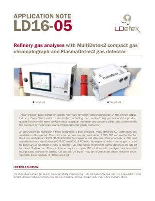 LD16-05
Refinery gas analyses with MultiDetek2 compact gas
chromatograph and PlasmaDetek2 gas detector
APPLICATION NOTE
MultiDetek2 PlasmaDetek2
LDETEK SOLUTION:
The MultiDetek2 compact GC solution combined with the PlasmaDetek2 (PED) can perform the analysis of low concentration H2-O2-
N2-CH4-CO-CO2 in different petrochemical gases as propylene, ethylene, propane, butylenes, butane and some others.
The analysis of trace permanent gases has many different fields of application in the petrochemical
industry. One of the most important is for controlling the manufacturing process and the product
quality. For example, some contaminants as carbon monoxide and carbon dioxide tend to deteriorate
the catalysts in the propylene and ethylene polymer grade production.
An instrument for monitoring trace impurities is then required. Many different GC techniques are
available on the market. Most of the techniques use a combination of TCD, FID and methanizer for
the trace analysis of H2-O2-N2-CH4-CO-CO2 in propylene and ethylene. More precisely, an FID and
a methanizer are used to trace CH4-CO and CO2. A TCD with Hydrogen or Helium carrier gas is used
to trace O2-N2 detection. Finally, a second TCD with Argon or Nitrogen carrier gas must be added
to trace H2 detection. These solutions require complex GC solutions with multiple detectors and
multiple gas sources for carrier, fuel and air. On top of that, an FPD must be added in some cases
when the trace analysis of H2S is required.
 