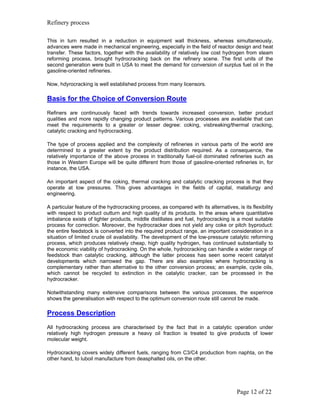 Refinery process

This in turn resulted in a reduction in equipment wall thickness, whereas simultaneously,
advances were made in mechanical engineering, especially in the field of reactor design and heat
transfer. These factors, together with the availability of relatively low cost hydrogen from steam
reforming process, brought hydrocracking back on the refinery scene. The first units of the
second generation were built in USA to meet the demand for conversion of surplus fuel oil in the
gasoline-oriented refineries.

Now, hdyrocracking is well established process from many licensors.

Basis for the Choice of Conversion Route
Refiners are continuously faced with trends towards increased conversion, better product
qualities and more rapidly changing product patterns. Various processes are available that can
meet the requirements to a greater or lesser degree: coking, visbreaking/thermal cracking,
catalytic cracking and hydrocracking.

The type of process applied and the complexity of refineries in various parts of the world are
determined to a greater extent by the product distribution required. As a consequence, the
relatively importance of the above process in traditionally fuel-oil dominated refineries such as
those in Western Europe will be quite different from those of gasoline-oriented refineries in, for
instance, the USA.

An important aspect of the coking, thermal cracking and catalytic cracking process is that they
operate at low pressures. This gives advantages in the fields of capital, matallurgy and
engineering.

A particular feature of the hydrocracking process, as compared with its alternatives, is its flexibility
with respect to product outturn and high quality of its products. In the areas where quantitative
imbalance exists of lighter products, middle distillates and fuel, hydrocracking is a most suitable
process for correction. Moreover, the hydrocracker does not yield any coke or pitch byproduct:
the entire feedstock is converted into the required product range, an important consideration in a
situation of limited crude oil availability. The development of the low-pressure catalytic reforming
process, which produces relatively cheap, high quality hydrogen, has continued substantially to
the economic viability of hydrocracking. On the whole, hydrocracking can handle a wider range of
feedstock than catalytic cracking, although the latter process has seen some recent catalyst
developments which narrowed the gap. There are also examples where hydrocracking is
complementary rather than alternative to the other conversion process; an example, cycle oils,
which cannot be recycled to extinction in the catalytic cracker, can be processed in the
hydrocracker.

Notwithstanding many extensive comparisons between the various processes, the experince
shows the generalisation with respect to the optimum conversion route still cannot be made.

Process Description
All hydrocracking process are characterised by the fact that in a catalytic operation under
relatively high hydrogen pressure a heavy oil fraction is treated to give products of lower
molecular weight.

Hydrocracking covers widely different fuels, ranging from C3/C4 production from naphta, on the
other hand, to luboil manufacture from deasphalted oils, on the other.




                                                                                       Page 12 of 22
 