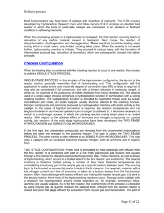 Refinery process

Most hydrocrackers use fixed beds of catalyst with downflow of reactants. The H-Oil process
developed by Hydrocarbon Research Corp and Cities Service R & D employs an ebullient bed
reactor in which the beds of particulate catalyst are maintained in an ebullient or fluidised
condition in upflowing reactants.

When the processing severity in a hydrocracker is increased, the first reaction occuring leads to
saturation of any olefinic material present in feedstock. Next comes the reaction of
desulphurisation, denitrogenation and de-oxygenation. These reactions constitute treating steps
during which in most cases, only limited cracking takes place. When the severity is increased
further, hydrocracking reaction is initiated. They proceed at various rates, with the formation of
intermediate products (eg. saturation of aromatics), which are subsequently cracked into lighter
products.

Process Configuration
When the treating step is combined with the cracking reaction to occur in one reactor, the process
is called a SINGLE-STAGE PROCESS.

SINGLE-STAGE PROCESS: In this simplest of the hydrocracker configuration, the lay out of the
reactor section generally resembles that of hydrotreating unit. This configuration will find
application in cases where only moderate degree of conversion (say 60% or less) is required. It
may also be considered if full conversion, but with a limited reduction in molecular weight, is
aimed at. An example is the production of middle distillates from heavy distillate oils. The catalyst
used in a single-stage process comprises a hydrogenation function in combination with a strong
cracking function. The hydogenation function is provided by sulphided metals such as cobalt,
molybdenum and nickel. An acidic support, usually alumina, attends to the cracking function.
Nitrogen compounds and ammonia produced by hydrogenation interfere with acidic activity of the
catalyst. In the cases of high/full conversion is required, the reaction temperatures and run
lenghts of interest in commercial operation can no longer be adhered to. It becomes necessary to
switch to a multi-stage process, in which the cracking reaction mainly takes place in an added
reactor. With regard to the adverse effect of ammonia and nitrogen compounds on catalyst
activity, two versions of the multi stage hydrocracker have been developed: the TWO STAGE
HYDROCRACKER and SERIES FLOW HYDROCRACKER.

In the first type, the undesirable compounds are removed from the unconverted hydrocarbons
before the latter are charged to the cracking reactor. This type is called the TWO STAGE
PROCESS. The other variety is ofen referred to as SERIES FLOW HYDROCRACKER. This type
uses a catalyst with an increased tolerance towards nitrogen, both as ammonia and in organic
form.

TWO STAGE CONFIGURATION: Fresh feed is preheated by heat exchange with effluent from
the first reactor. It is combined with part of a not fresh gas/recycle gas mixture and passes
through a first reactor for desulphurisation/denitrogenation step. These reactions, as well as those
of hydrocracking, which occurs to a limited extent in the first reactor, are exothermic. The catalyst
inventory is therefore divided among a number of fixed beds. Reaction temperatures are
controlled by introducing part of the recycle gas as a quench medium between beds. The ensuing
liquid is fractionated to remove the product made in the first reactor. Unconverted, material, with a
low nitrogen content and free of ammonia, is taken as a bottom stream from the fractionation
section. After, heat exchange with reactor effluent and mixing with heated recycle gas, it is sent to
the second reactor. Here most of the hydrocracking reactions occur. Strongly acidic catalyst with
a relatively low hydrogenation activity (metal sulphides on, for example, amorphous silica-
alumina) are usually applied. As in the first reactor, the exothermicity of the process is controlled
by using recycle gas as quench medium the catalyst beds. Effluent from the second reactor is
cooled and joins first stage effluent for separation from recycle gas and fractionation. The part of



                                                                                    Page 13 of 22
 
