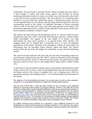 Refinery process


cooled down. The cool stream is sent back into the column at a higher elevation, where it
is been brought in contact with hotter rising vapours. This provides an internal
condensing mechanism inside the column, in a similar way as the top reflux does which
is sent back from the overhead accumulator. The main objective of a circulating reflux
therefore is to recover heat from condensing vapours. A fractionating column will have
several (typically three) of such refluxes, each providing sufficient liquid flow down the
corresponding section of the column. An additional advantage of having circulating
refluxes is that it will reduce the vapour load when going upwards in the column. This
provided the opportunity to have a smaller column diameter for top sections of the tower.
Such a reduction in diameter is called a 'swage'.

The lightest side draw-off from the fractionating column is a fraction called kerosene,
boiling in the range 160 - 280 0C, which falls down through a pipe into a smaller column
called 'side-stripper'. The purpose of the side stripper is to remove very light
hydrocarbons by using steam injection or an external heater called 'reboiler'. The
stripping steam rate, or reboiled duty is controlled such as to meet the flashpoint
specification of the product. Similarly to the atmospheric column, the side stripper has
fractionating trays for providing contact between vapour and liquid. The vapours
produced from the top of the side stripper are routed back via pipe into the fractionating
column.

The second and third (optional) side draw-offs from the main fractionating column are
gasoil fractions, boiling in the range 200 - 400 0C, which are ultimately used for blending
the final diesel product. Similar as with the kerosene product, the gasoil fractions (light
and heavy gasoil) are first sent to a side stripper before being routed to further treating
units.

At the bottom of the fractionation column a heavy, brown/black coloured fraction called
residue is drawn off. In order to strip all light hydrocarbons from this fraction properly,
the bottom section of the column is equipped with a set of stripping trays, which are
operated by injecting some stripping steam (1 - 3% on bottom product) into the bottom of
the column.

The objective of the Hydrotreating prococess is to remove suplur as well as other unwanted
compunds, e.g. unsaturated hydrocarbons, nitrogen from refinery process streams.

Until the end of World War 2, there was little incentive for the oil industry to pay significant
attention to improving product quality by hydrogen treatment. However, soon after the war the
production of high sulphur crudes increased significantly, which gave a more stringent demand on
the product blending flexibility of refineries, and the marketing specifications for the products
became tighter, largely due to environmental considerations. Furthermore, the catalyst used in
the Platforming process can only handle sulfur in the very low ppm level, so hydrotreating of
naphtha became a must. The necessity for hydrotreating of middle distillates (kerosene/gasoil)
originates from pressure to reduce sulfur emissions into the environment. Overall, this situation
resulted in an increased necessity for high sulphur removal capability in many refineries.

As catalytic reforming gives hydrogen as a byproduct, it gave additional momentum to the
development of sulphur removal process by hydrogen treatment. In this treatment, the sulphur
compounds are removed by converting them into hydrogen sulphide by reaction with hydrogen in


                                                                                 Page 3 of 22
 