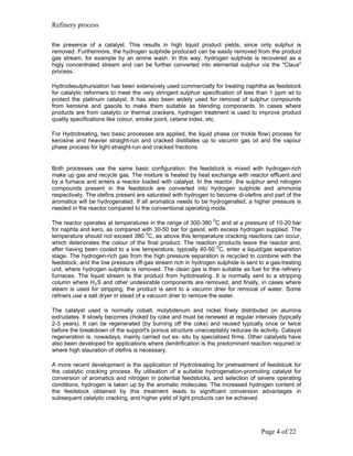 Refinery process

the presence of a catalyst. This results in high liquid product yields, since only sulphur is
removed. Furthermore, the hydrogen sulphide produced can be easily removed from the product
gas stream, for example by an amine wash. In this way, hydrogen sulphide is recovered as a
higly concentrated stream and can be further converted into elemental sulphur via the "Claus"
process.

Hydrodesulphursiation has been extensively used commercially for treating naphtha as feedstock
for catalytic reformers to meet the very stringent sulphuir specification of less than 1 ppm wt to
protect the platinum catalyst. It has also been widely used for removal of sulphur compounds
from kerosine and gasoils to make them suitable as blending components. In cases where
products are from catalytic or thermal crackers, hydrogen treatment is used to improve product
quality specifications like colour, smoke point, cetane index, etc.

For Hydrotreating, two basic processes are applied, the liquid phase (or trickle flow) process for
kerosine and heavier straight-run and cracked distillates up to vacumn gas oil and the vapour
phase process for light straight-run and cracked fractions.


Both processes use the same basic configuration: the feedstock is mixed with hydrogen-rich
make up gas and recycle gas. The mixture is heated by heat exchange with reactor effluent and
by a furnace and enters a reactor loaded with catalyst. In the reactor, the sulphur amd nitrogen
compounds present in the feedstock are converted into hydrogen sulphide and ammonia
respectively. The olefins present are saturated with hydrogen to become di-olefins and part of the
aromatics will be hydrogenated. If all aromatics needs to be hydrogenated, a higher pressure is
needed in the reactor compared to the conventional operating mode.

                                                                 0
The reactor operates at temperatures in the range of 300-380 C and at a pressure of 10-20 bar
for naphta and kero, as compared with 30-50 bar for gasoil, with excess hydrogen supplied. The
temperature should not exceed 380 0C, as above this temperature cracking reactions can occur,
which deteriorates the colour of the final product. The reaction products leave the reactor and,
after having been cooled to a low temperature, typically 40-50 0C, enter a liquid/gas separation
stage. The hydrogen-rich gas from the high pressure separation is recycled to combine with the
feedstock, and the low pressure off-gas stream rich in hydrogen sulphide is sent to a gas-treating
unit, where hydrogen sulphide is removed. The clean gas is then suitable as fuel for the refinery
furnaces. The liquid stream is the product from hydotreating. It is normally sent to a stripping
column where H 2 S and other undesirable components are removed, and finally, in cases where
steam is used for stripping, the product is sent to a vacumn drier for removal of water. Some
refiners use a salt dryer in stead of a vacuum drier to remove the water.

The catalyst used is normally cobalt, molybdenum and nickel finely distributed on alumina
extrudates. It slowly becomes choked by coke and must be renewed at regular intervals (typically
2-3 years). It can be regenerated (by burning off the coke) and reused typically once or twice
before the breakdown of the support's porous structure unacceptably reduces its activity. Catayst
regeneration is, nowadays, mainly carried out ex- situ by specialised firms. Other catalysts have
also been developed for applications where denitrification is the predominant reaction required or
where high stauration of olefins is necessary.

A more recent development is the application of Hydrotreating for pretreatment of feedstcok for
the catalytic cracking process. By utilisation of a suitable hydrogenation-promoting catalyst for
conversion of aromatics and nitrogen in potential feedstocks, and selection of severe operating
conditions, hydrogen is taken up by the aromatic molecules. The increased hydrogen content of
the feedstock obtained by this treatment leads to significant conversion advantages in
subsequent catalytic cracking, and higher yield of light products can be achieved.




                                                                                  Page 4 of 22
 
