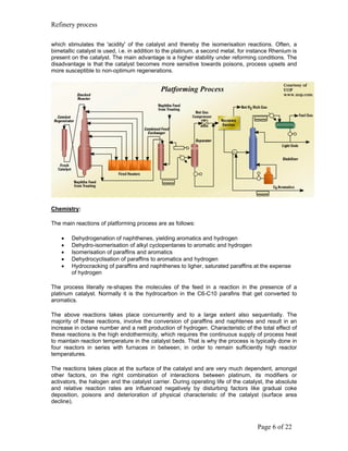 Refinery process

which stimulates the 'acidity' of the catalyst and thereby the isomerisation reactions. Often, a
bimetallic catalyst is used, i.e. in addition to the platinum, a second metal, for instance Rhenium is
present on the catalyst. The main advantage is a higher stability under reforming conditions. The
disadvantage is that the catalyst becomes more sensitive towards poisons, process upsets and
more susceptible to non-optimum regenerations.




Chemistry:

The main reactions of platforming process are as follows:

    •   Dehydrogenation of naphthenes, yielding aromatics and hydrogen
    •   Dehydro-isomerisation of alkyl cyclopentanes to aromatic and hydrogen
    •   Isomerisation of paraffins and aromatics
    •   Dehydrocyclisation of paraffins to aromatics and hydrogen
    •   Hydrocracking of paraffins and naphthenes to ligher, saturated paraffins at the expense
        of hydrogen

The process literally re-shapes the molecules of the feed in a reaction in the presence of a
platinum catalyst. Normally it is the hydrocarbon in the C6-C10 parafins that get converted to
aromatics.

The above reactions takes place concurrently and to a large extent also sequentially. The
majority of these reactions, involve the conversion of paraffins and naphtenes and result in an
increase in octane number and a nett production of hydrogen. Characteristic of the total effect of
these reactions is the high endothermicity, which requires the continuous supply of process heat
to maintain reaction temperature in the catalyst beds. That is why the process is typically done in
four reactors in series with furnaces in between, in order to remain sufficiently high reactor
temperatures.

The reactions takes place at the surface of the catalyst and are very much dependent, amongst
other factors, on the right combination of interactions between platinum, its modifiers or
activators, the halogen and the catalyst carrier. During operating life of the catalyst, the absolute
and relative reaction rates are influenced negatively by disturbing factors like gradual coke
deposition, poisons and deterioration of physical characteristic of the catalyst (surface area
decline).



                                                                                     Page 6 of 22
 