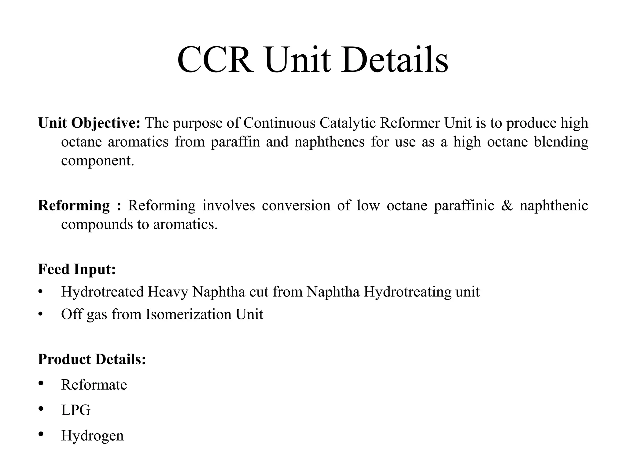 CCR Unit Details
Unit Objective: The purpose of Continuous Catalytic Reformer Unit is to produce high
octane aromatics from paraffin and naphthenes for use as a high octane blending
component.
Reforming : Reforming involves conversion of low octane paraffinic & naphthenic
compounds to aromatics.
Feed Input:
• Hydrotreated Heavy Naphtha cut from Naphtha Hydrotreating unit
• Off gas from Isomerization Unit
Product Details:
• Reformate
• LPG
• Hydrogen
 