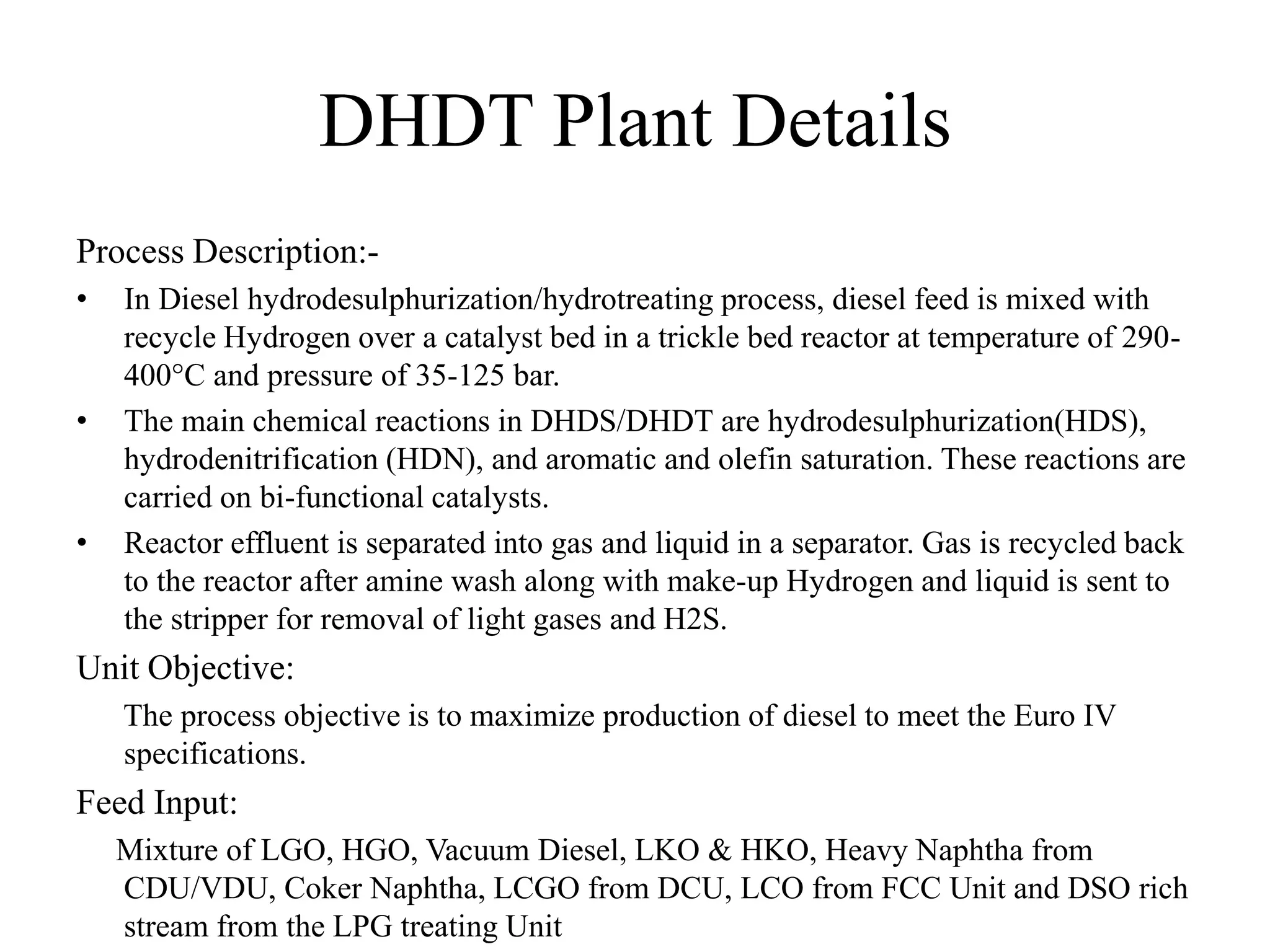 DHDT Plant Details
Process Description:-
• In Diesel hydrodesulphurization/hydrotreating process, diesel feed is mixed with
recycle Hydrogen over a catalyst bed in a trickle bed reactor at temperature of 290-
400°C and pressure of 35-125 bar.
• The main chemical reactions in DHDS/DHDT are hydrodesulphurization(HDS),
hydrodenitrification (HDN), and aromatic and olefin saturation. These reactions are
carried on bi-functional catalysts.
• Reactor effluent is separated into gas and liquid in a separator. Gas is recycled back
to the reactor after amine wash along with make-up Hydrogen and liquid is sent to
the stripper for removal of light gases and H2S.
Unit Objective:
The process objective is to maximize production of diesel to meet the Euro IV
specifications.
Feed Input:
Mixture of LGO, HGO, Vacuum Diesel, LKO & HKO, Heavy Naphtha from
CDU/VDU, Coker Naphtha, LCGO from DCU, LCO from FCC Unit and DSO rich
stream from the LPG treating Unit
 