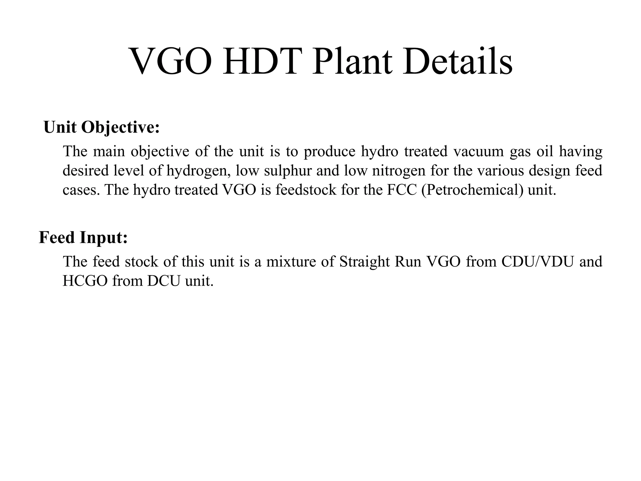 VGO HDT Plant Details
Unit Objective:
The main objective of the unit is to produce hydro treated vacuum gas oil having
desired level of hydrogen, low sulphur and low nitrogen for the various design feed
cases. The hydro treated VGO is feedstock for the FCC (Petrochemical) unit.
Feed Input:
The feed stock of this unit is a mixture of Straight Run VGO from CDU/VDU and
HCGO from DCU unit.
 