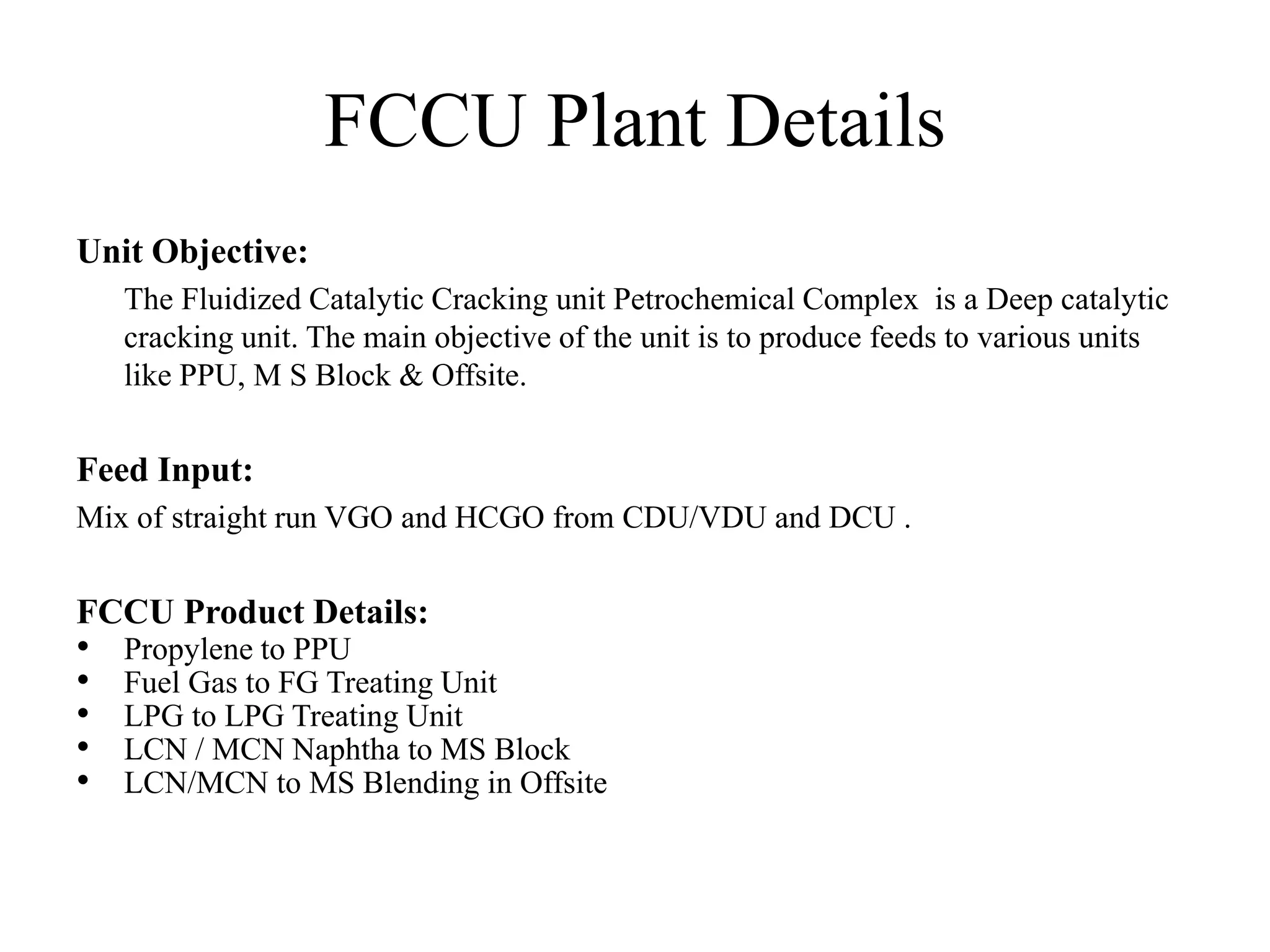 FCCU Plant Details
Unit Objective:
The Fluidized Catalytic Cracking unit Petrochemical Complex is a Deep catalytic
cracking unit. The main objective of the unit is to produce feeds to various units
like PPU, M S Block & Offsite.
Feed Input:
Mix of straight run VGO and HCGO from CDU/VDU and DCU .
FCCU Product Details:
• Propylene to PPU
• Fuel Gas to FG Treating Unit
• LPG to LPG Treating Unit
• LCN / MCN Naphtha to MS Block
• LCN/MCN to MS Blending in Offsite
 