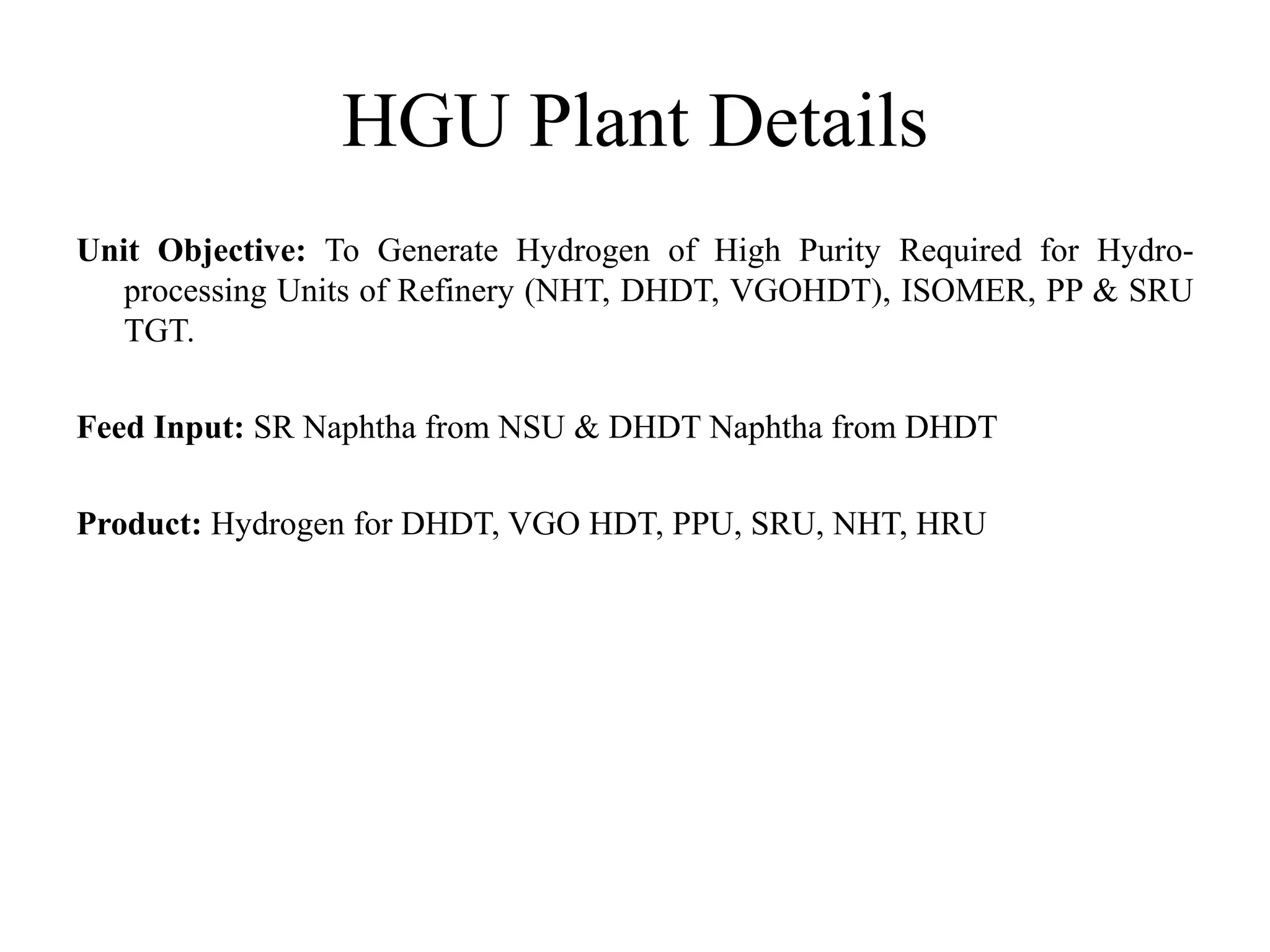 HGU Plant Details
Unit Objective: To Generate Hydrogen of High Purity Required for Hydro-
processing Units of Refinery (NHT, DHDT, VGOHDT), ISOMER, PP & SRU
TGT.
Feed Input: SR Naphtha from NSU & DHDT Naphtha from DHDT
Product: Hydrogen for DHDT, VGO HDT, PPU, SRU, NHT, HRU
 