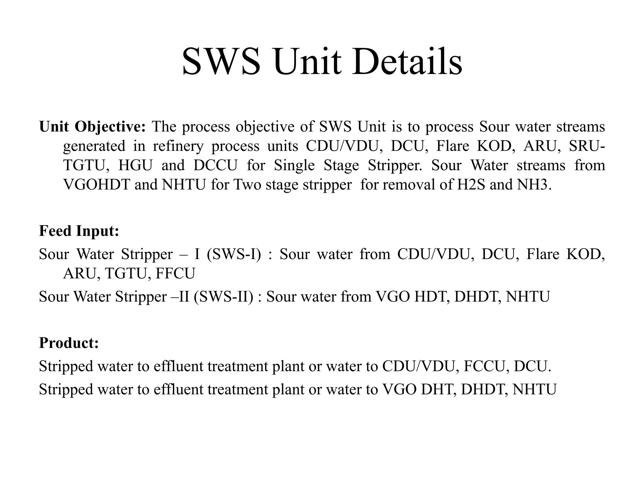SWS Unit Details
Unit Objective: The process objective of SWS Unit is to process Sour water streams
generated in refinery process units CDU/VDU, DCU, Flare KOD, ARU, SRU-
TGTU, HGU and DCCU for Single Stage Stripper. Sour Water streams from
VGOHDT and NHTU for Two stage stripper for removal of H2S and NH3.
Feed Input:
Sour Water Stripper – I (SWS-I) : Sour water from CDU/VDU, DCU, Flare KOD,
ARU, TGTU, FFCU
Sour Water Stripper –II (SWS-II) : Sour water from VGO HDT, DHDT, NHTU
Product:
Stripped water to effluent treatment plant or water to CDU/VDU, FCCU, DCU.
Stripped water to effluent treatment plant or water to VGO DHT, DHDT, NHTU
 