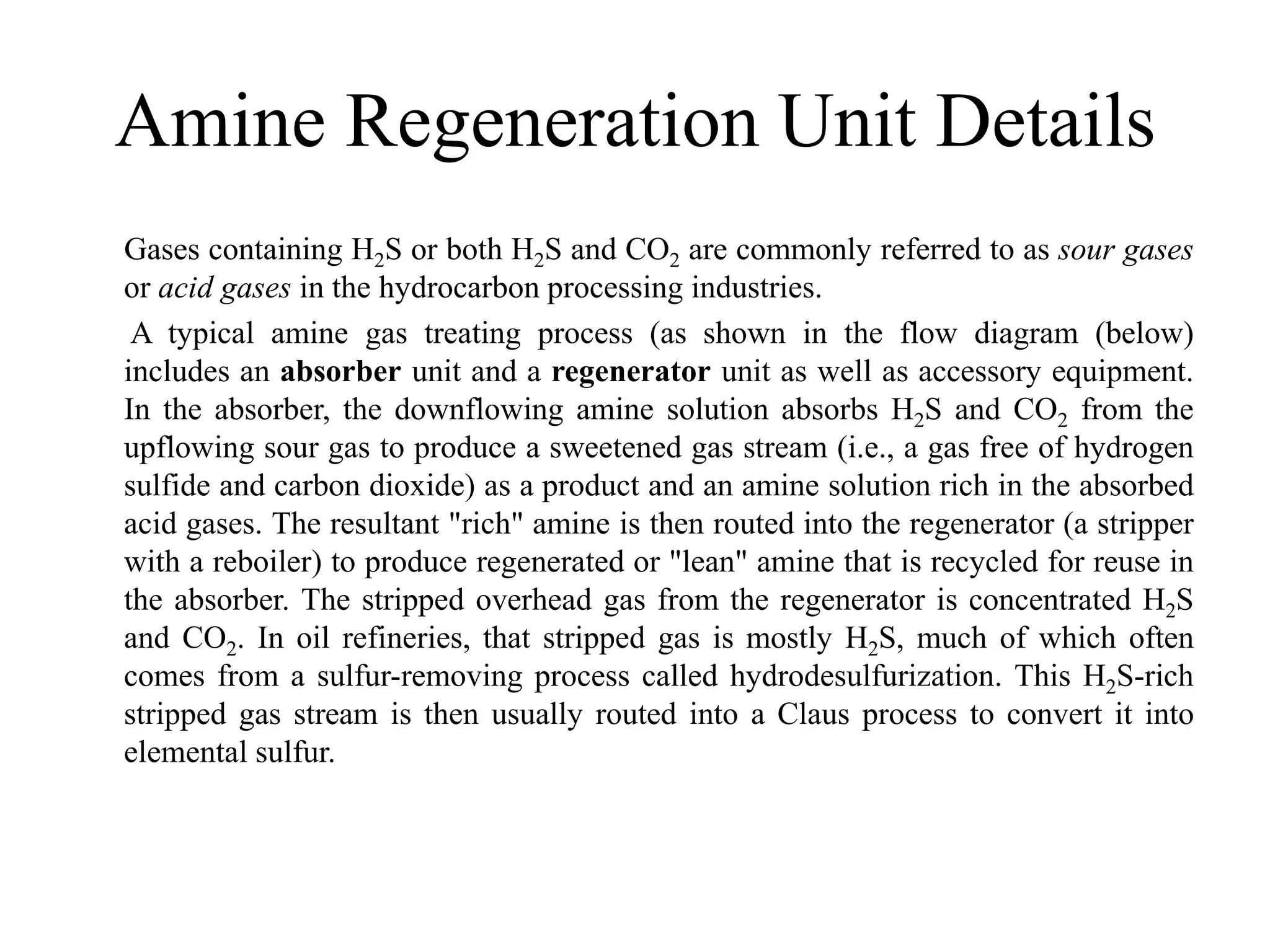 Amine Regeneration Unit Details
Gases containing H2S or both H2S and CO2 are commonly referred to as sour gases
or acid gases in the hydrocarbon processing industries.
A typical amine gas treating process (as shown in the flow diagram (below)
includes an absorber unit and a regenerator unit as well as accessory equipment.
In the absorber, the downflowing amine solution absorbs H2S and CO2 from the
upflowing sour gas to produce a sweetened gas stream (i.e., a gas free of hydrogen
sulfide and carbon dioxide) as a product and an amine solution rich in the absorbed
acid gases. The resultant "rich" amine is then routed into the regenerator (a stripper
with a reboiler) to produce regenerated or "lean" amine that is recycled for reuse in
the absorber. The stripped overhead gas from the regenerator is concentrated H2S
and CO2. In oil refineries, that stripped gas is mostly H2S, much of which often
comes from a sulfur-removing process called hydrodesulfurization. This H2S-rich
stripped gas stream is then usually routed into a Claus process to convert it into
elemental sulfur.
 