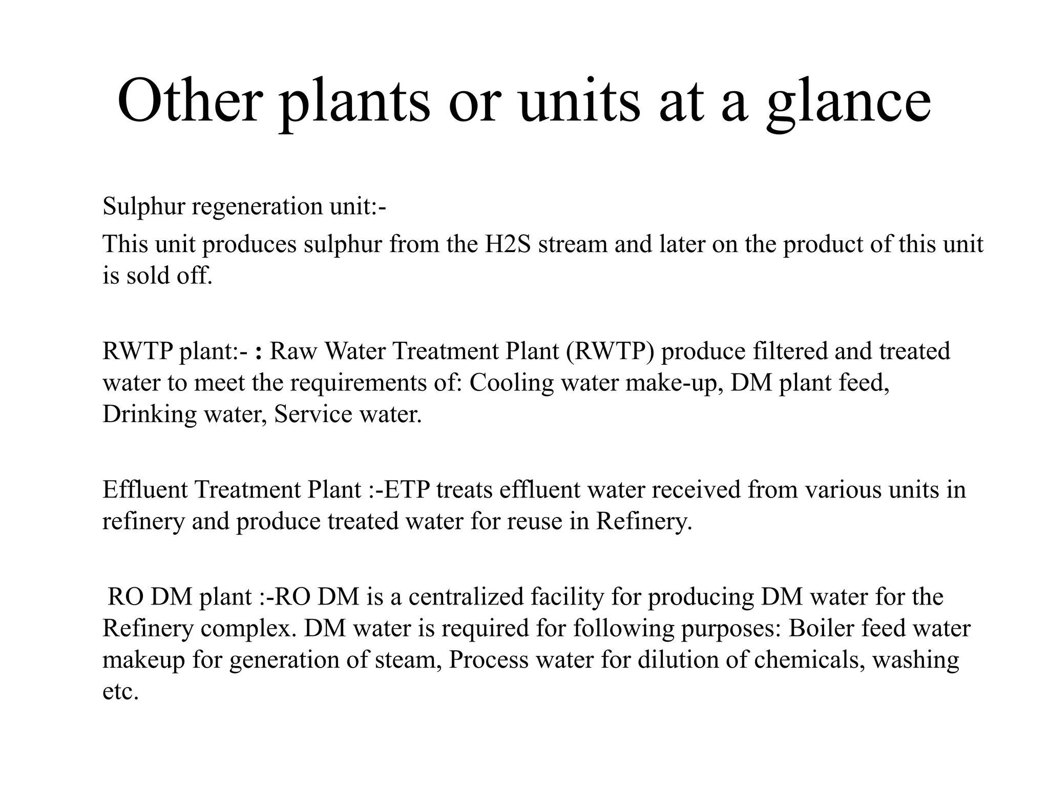 Other plants or units at a glance
Sulphur regeneration unit:-
This unit produces sulphur from the H2S stream and later on the product of this unit
is sold off.
RWTP plant:- : Raw Water Treatment Plant (RWTP) produce filtered and treated
water to meet the requirements of: Cooling water make-up, DM plant feed,
Drinking water, Service water.
Effluent Treatment Plant :-ETP treats effluent water received from various units in
refinery and produce treated water for reuse in Refinery.
RO DM plant :-RO DM is a centralized facility for producing DM water for the
Refinery complex. DM water is required for following purposes: Boiler feed water
makeup for generation of steam, Process water for dilution of chemicals, washing
etc.
 