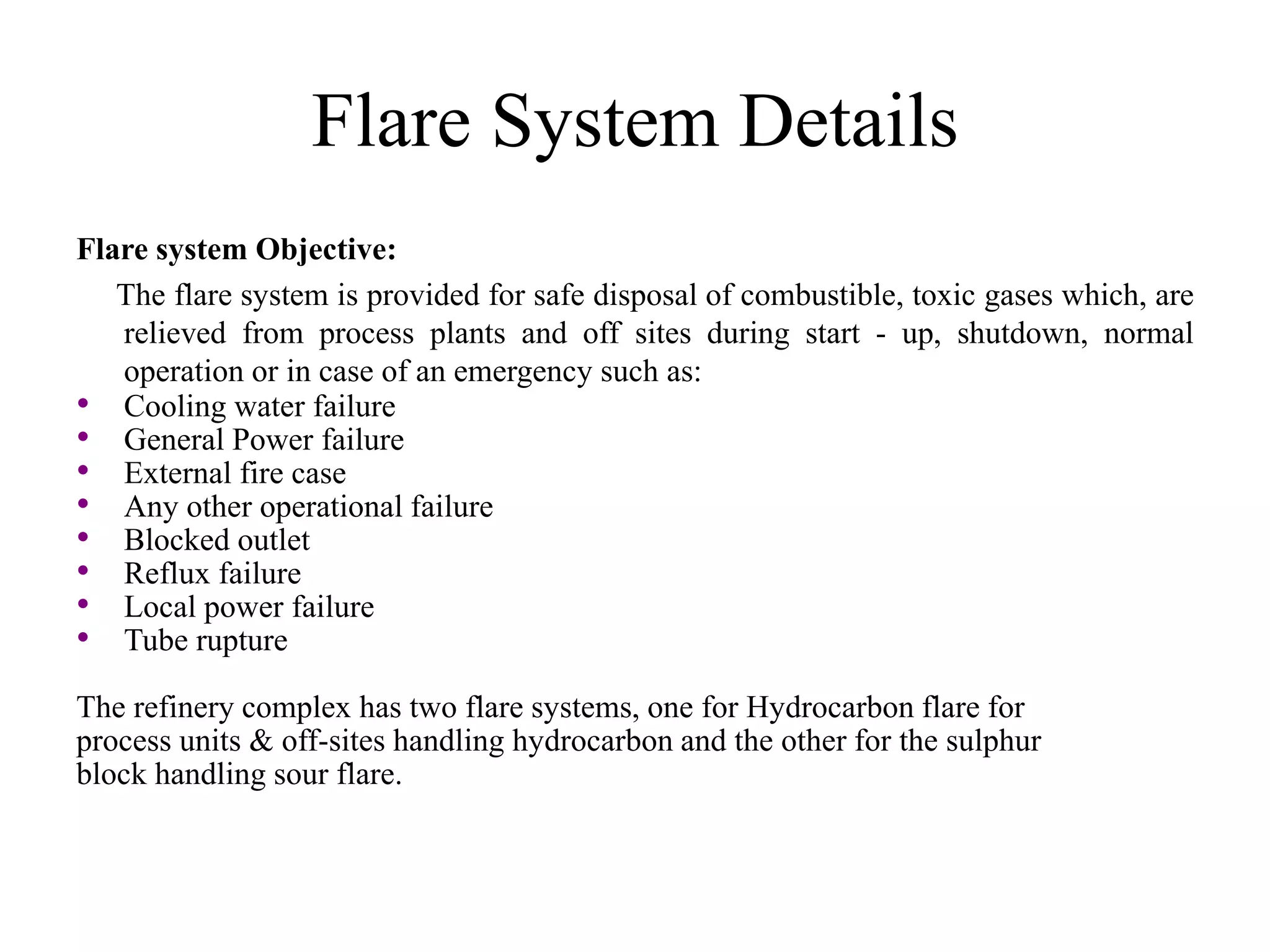 Flare System Details
Flare system Objective:
The flare system is provided for safe disposal of combustible, toxic gases which, are
relieved from process plants and off sites during start - up, shutdown, normal
operation or in case of an emergency such as:
• Cooling water failure
• General Power failure
• External fire case
• Any other operational failure
• Blocked outlet
• Reflux failure
• Local power failure
• Tube rupture
The refinery complex has two flare systems, one for Hydrocarbon flare for
process units & off-sites handling hydrocarbon and the other for the sulphur
block handling sour flare.
 