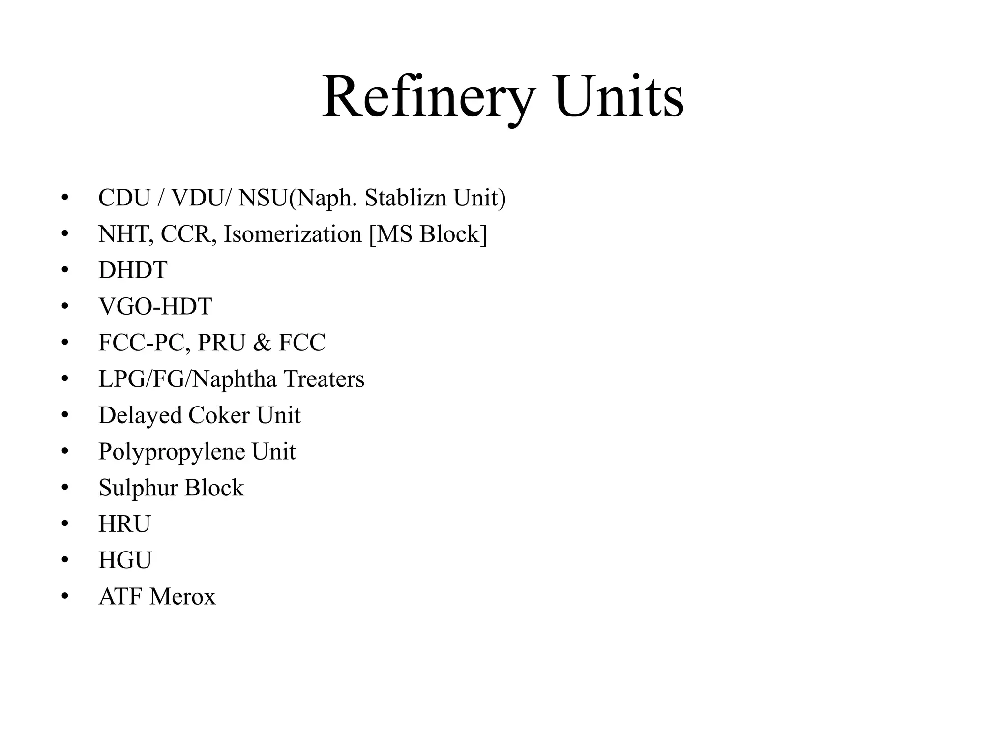Refinery Units
• CDU / VDU/ NSU(Naph. Stablizn Unit)
• NHT, CCR, Isomerization [MS Block]
• DHDT
• VGO-HDT
• FCC-PC, PRU & FCC
• LPG/FG/Naphtha Treaters
• Delayed Coker Unit
• Polypropylene Unit
• Sulphur Block
• HRU
• HGU
• ATF Merox
 