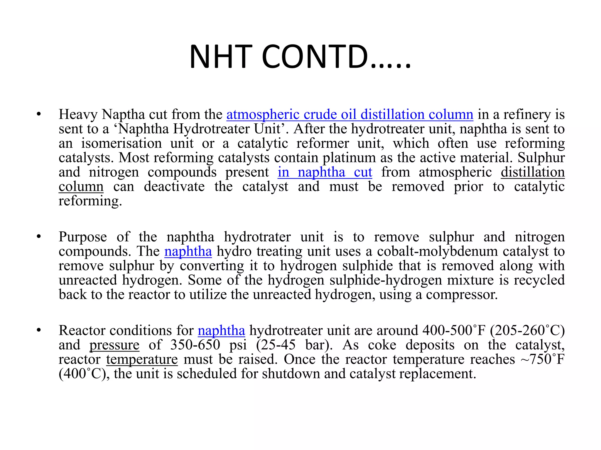 NHT CONTD…..
• Heavy Naptha cut from the atmospheric crude oil distillation column in a refinery is
sent to a ‘Naphtha Hydrotreater Unit’. After the hydrotreater unit, naphtha is sent to
an isomerisation unit or a catalytic reformer unit, which often use reforming
catalysts. Most reforming catalysts contain platinum as the active material. Sulphur
and nitrogen compounds present in naphtha cut from atmospheric distillation
column can deactivate the catalyst and must be removed prior to catalytic
reforming.
• Purpose of the naphtha hydrotrater unit is to remove sulphur and nitrogen
compounds. The naphtha hydro treating unit uses a cobalt-molybdenum catalyst to
remove sulphur by converting it to hydrogen sulphide that is removed along with
unreacted hydrogen. Some of the hydrogen sulphide-hydrogen mixture is recycled
back to the reactor to utilize the unreacted hydrogen, using a compressor.
• Reactor conditions for naphtha hydrotreater unit are around 400-500˚F (205-260˚C)
and pressure of 350-650 psi (25-45 bar). As coke deposits on the catalyst,
reactor temperature must be raised. Once the reactor temperature reaches ~750˚F
(400˚C), the unit is scheduled for shutdown and catalyst replacement.
 