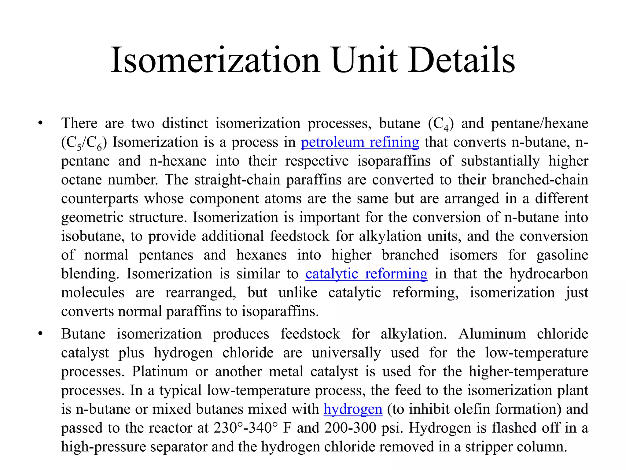 Isomerization Unit Details
• There are two distinct isomerization processes, butane (C4) and pentane/hexane
(C5/C6) Isomerization is a process in petroleum refining that converts n-butane, n-
pentane and n-hexane into their respective isoparaffins of substantially higher
octane number. The straight-chain paraffins are converted to their branched-chain
counterparts whose component atoms are the same but are arranged in a different
geometric structure. Isomerization is important for the conversion of n-butane into
isobutane, to provide additional feedstock for alkylation units, and the conversion
of normal pentanes and hexanes into higher branched isomers for gasoline
blending. Isomerization is similar to catalytic reforming in that the hydrocarbon
molecules are rearranged, but unlike catalytic reforming, isomerization just
converts normal paraffins to isoparaffins.
• Butane isomerization produces feedstock for alkylation. Aluminum chloride
catalyst plus hydrogen chloride are universally used for the low-temperature
processes. Platinum or another metal catalyst is used for the higher-temperature
processes. In a typical low-temperature process, the feed to the isomerization plant
is n-butane or mixed butanes mixed with hydrogen (to inhibit olefin formation) and
passed to the reactor at 230°-340° F and 200-300 psi. Hydrogen is flashed off in a
high-pressure separator and the hydrogen chloride removed in a stripper column.
 