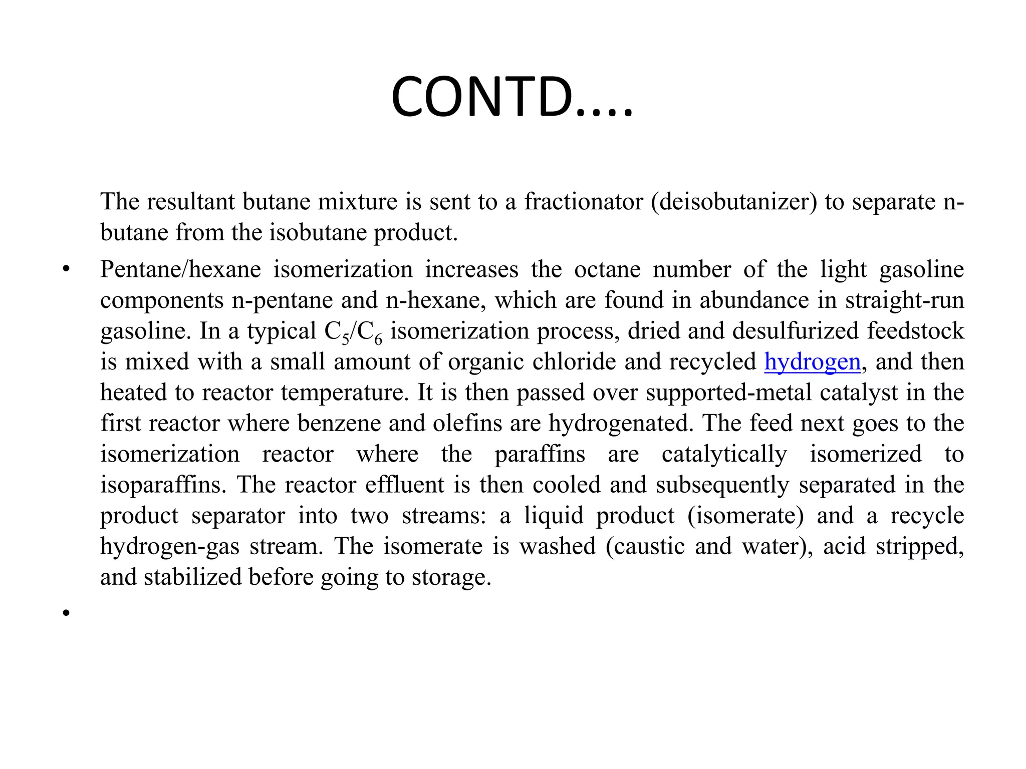 CONTD....
The resultant butane mixture is sent to a fractionator (deisobutanizer) to separate n-
butane from the isobutane product.
• Pentane/hexane isomerization increases the octane number of the light gasoline
components n-pentane and n-hexane, which are found in abundance in straight-run
gasoline. In a typical C5/C6 isomerization process, dried and desulfurized feedstock
is mixed with a small amount of organic chloride and recycled hydrogen, and then
heated to reactor temperature. It is then passed over supported-metal catalyst in the
first reactor where benzene and olefins are hydrogenated. The feed next goes to the
isomerization reactor where the paraffins are catalytically isomerized to
isoparaffins. The reactor effluent is then cooled and subsequently separated in the
product separator into two streams: a liquid product (isomerate) and a recycle
hydrogen-gas stream. The isomerate is washed (caustic and water), acid stripped,
and stabilized before going to storage.
•
 