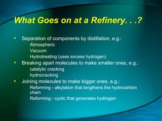 What Goes on at a Refinery. . .?
• Separation of components by distillation, e.g.:




Atmospheric
Vacuum
Hydrotreating (uses excess hydrogen)

• Breaking apart molecules to make smaller ones, e.g.:



catalytic cracking
hydrocracking

• Joining molecules to make bigger ones, e.g.:




Reforming - alkylation that lengthens the hydrocarbon
chain
Reforming - cyclic that generates hydrogen

 