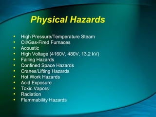 Physical Hazards
•
•
•
•
•
•
•
•
•
•
•
•

High Pressure/Temperature Steam
Oil/Gas-Fired Furnaces
Acoustic
High Voltage (4160V, 480V, 13.2 kV)
Falling Hazards
Confined Space Hazards
Cranes/Lifting Hazards
Hot Work Hazards
Acid Exposure
Toxic Vapors
Radiation
Flammability Hazards

 