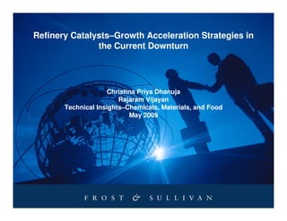 Refinery Catalysts–Growth Acceleration Strategies in
               the Current Downturn




                    Christina Priya Dhanuja
                        Rajaram Vijayan
       Technical Insights–Chemicals, Materials, and Food
                           May 2009
 