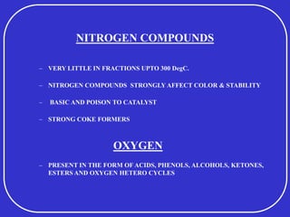 NITROGEN COMPOUNDS
– VERY LITTLE IN FRACTIONS UPTO 300 DegC.
– NITROGEN COMPOUNDS STRONGLY AFFECT COLOR & STABILITY
– BASIC AND POISON TO CATALYST
– STRONG COKE FORMERS
OXYGEN
– PRESENT IN THE FORM OF ACIDS, PHENOLS, ALCOHOLS, KETONES,
ESTERS AND OXYGEN HETERO CYCLES
 