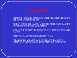ASPHALTENES
– PRESENT IN RESIDUES REMAINING AFTER ALL USEFUL PRODUCTS
ARE SEPARATED FROM CRUDE
– HIGHLY CONDENSED LARGE AROMATIC MOLECULES RANGING
FEW THOUSANDS IN MOLECULAR MASS
– ASPHALTENE CONTENT IS REPORTED AS N-HEPTANE INSOLUBLE
MATTER
– AFFECT CATALYTIC PROCESS, BITUMEN YIELD
– POLAR GROUPS ARE ABUNDANT IN ASPHALTENES. DUE TO
PRESENCE OF SULPHUR, OXYGEN OR NITROGEN COMPOUNDS
 