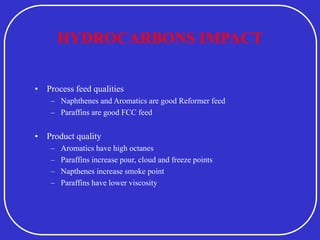 HYDROCARBONS IMPACT
• Process feed qualities
– Naphthenes and Aromatics are good Reformer feed
– Paraffins are good FCC feed
• Product quality
– Aromatics have high octanes
– Paraffins increase pour, cloud and freeze points
– Napthenes increase smoke point
– Paraffins have lower viscosity
 