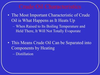 Crude Oil Characteristics
• The Most Important Characteristic of Crude
Oil is What Happens as It Heats Up
– When Raised to Its Boiling Temperature and
Held There, It Will Not Totally Evaporate
• This Means Crude Oil Can be Separated into
Components by Heating
– Distillation
 