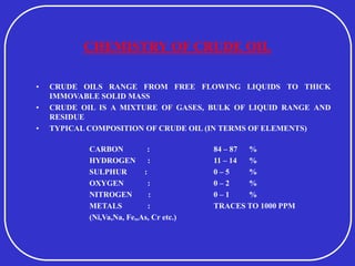 CHEMISTRY OF CRUDE OIL
• CRUDE OILS RANGE FROM FREE FLOWING LIQUIDS TO THICK
IMMOVABLE SOLID MASS
• CRUDE OIL IS A MIXTURE OF GASES, BULK OF LIQUID RANGE AND
RESIDUE
• TYPICAL COMPOSITION OF CRUDE OIL (IN TERMS OF ELEMENTS)
CARBON : 84 – 87 %
HYDROGEN : 11 – 14 %
SULPHUR : 0 – 5 %
OXYGEN : 0 – 2 %
NITROGEN : 0 – 1 %
METALS : TRACES TO 1000 PPM
(Ni,Va,Na, Fe,,As, Cr etc.)
 