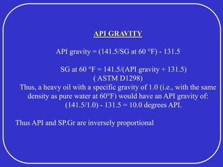 API GRAVITY
API gravity = (141.5/SG at 60 °F) - 131.5
SG at 60 °F = 141.5/(API gravity + 131.5)
( ASTM D1298)
Thus, a heavy oil with a specific gravity of 1.0 (i.e., with the same
density as pure water at 60°F) would have an API gravity of:
(141.5/1.0) - 131.5 = 10.0 degrees API.
Thus API and SP.Gr are inversely proportional
 