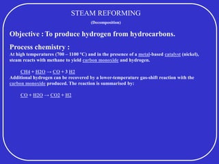 STEAM REFORMING
(Decomposition)
Objective :To produce hydrogen from hydrocarbons.
Process chemistry :
At high temperatures (700 – 1100 °C) and in the presence of a metal-based catalyst (nickel),
steam reacts with methane to yield carbon monoxide and hydrogen.
CH4 + H2O → CO + 3 H2
Additional hydrogen can be recovered by a lower-temperature gas-shift reaction with the
carbon monoxide produced. The reaction is summarised by:
CO + H2O → CO2 + H2
 