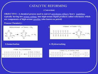CATALYTIC REFORMING
( Conversion)
OBJECTIVE : A chemical process used to convert petroleum refinery heavy naphthas,
typically having low octane ratings, into high-octane liquid products called reformates which
are components of high-octane gasoline (also known as petrol)
Process Chemistry:
1. Dehydrogenation 3. Dehydrogenation + Aromitoisation
2.Isomerisation 4. Hydrocracking
 