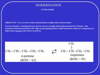 ISOMERISATION
OBJECTIVE : To covert low octane hydrocarbons to high octane hydrocarbons
Process chemistry :chemical process used to convert straight chain hydrocarbons( low Octane), into
branched chain hydrocarbons with high-octane liquid products called isomerates which are components of
high-octane gasoline (also known as petrol)
( Conversion)
 