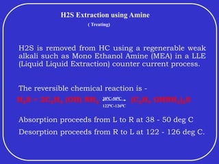 H2S Extraction using Amine
( Treating)
H2S is removed from HC using a regenerable weak
alkali such as Mono Ethanol Amine (MEA) in a LLE
(Liquid Liquid Extraction) counter current process.
The reversible chemical reaction is -
H2S + 2C2H4 (OH) NH2 (C2H4 OHNH3)2S
Absorption proceeds from L to R at 38 - 50 deg C
Desorption proceeds from R to L at 122 - 126 deg C.
380C-500C
1220C-1260C
 