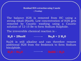 Residual H2S extraction using Caustic
The balance H2S is removed from HC using a
strong Alkali (NaoH). Low concentration of H2S gets
removed by Caustic washing using a Caustic
solution of 12-15 Be to form Sodium Sulphide.
The irreversible chemical reaction is -
H2S + 2NaoH Na2S + 2 H20
Na2S is still alkaline and can therefore remove
additional H2S from the feedstock to form Sodium
bisulphide.
H2S + Na2S NaHS + H20
( Treating)
 