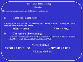 Mercaptan (RSH) treating
Mercaptan treating systems fall into two categories -
• Mercaptan Extraction is carried out using Alkali (NaoH) to form
Sodium Mercaptide and water.
4RSH + 4 NaoH 4NaSR + 4H20
Merox Catalyst
2R’SH + 2 RSH + O2 2R’SSR + 2 H20
Alkaline Medium
b. Conversion (Sweetening)
a. Removal (Extraction)
The overall sweetening reaction involves oxidation of Mercaptan in Alkaline medium
using Merox catalyst to result in Disulphides and Water
( Treating)
 