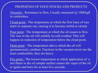 PROPERTIES OF FEED STOCKS AND PRODUCTS
Viscosity : Resistance to flow, Usually measured @ 100DegF
in centistokes.
Cloud point : The temperature at which the first trace of wax
starts to separate out, causing it to become turbid or cloudy
Pour point : The temperature at which the oil ceases to flow.
The wax in the oil will solidify in cold weather. This will
happen on reduction of temperature below the cloud point.
Flash point : The temperature above which the oil will
spontaneously combust. Fractions in the vacuum tower are the
least combustible, they are heavy.
Fire point : The lowest temperature at which application of a
test flame to the oil sample surface causes the vapor of the oil
to ignite and burn for at least five seconds.
 