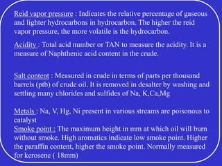 Reid vapor pressure : Indicates the relative percentage of gaseous
and lighter hydrocarbons in hydrocarbon. The higher the reid
vapor pressure, the more volatile is the hydrocarbon.
Acidity : Total acid number or TAN to measure the acidity. It is a
measure of Naphthenic acid content in the crude.
Salt content : Measured in crude in terms of parts per thousand
barrels (ptb) of crude oil. It is removed in desalter by washing and
settling many chlorides and sulfides of Na, K,Ca,Mg
Metals : Na, V, Hg, Ni present in various streams are poisonous to
catalyst
Smoke point : The maximum height in mm at which oil will burn
without smoke. High aromatics indicate low smoke point. Higher
the paraffin content, higher the smoke point. Normally measured
for kerosene ( 18mm)
 
