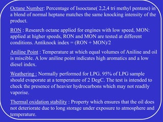 Octane Number: Percentage of Isooctane( 2,2,4 tri methyl pentane) in
a blend of normal heptane matches the same knocking intensity of the
product.
RON : Research octane applied for engines with low speed, MON:
applied at higher speeds, RON and MON are tested at different
conditions. Antiknock index = (RON + MON)/2
Aniline Point : Temperature at which equal volumes of Aniline and oil
is miscible. A low aniline point indicates high aromatics and a low
diesel index.
Weathering : Normally performed for LPG. 95% of LPG sample
should evaporate at a temperature of 2 DegC. The test is intended to
check the presence of heavier hydrocarbons which may not readily
vaporise.
Thermal oxidation stability : Property which ensures that the oil does
not deteriorate due to long storage under exposure to atmosphere and
temperature.
 