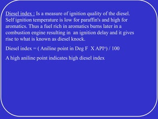 Diesel index : Is a measure of ignition quality of the diesel.
Self ignition temperature is low for paraffin's and high for
aromatics. Thus a fuel rich in aromatics burns later in a
combustion engine resulting in an ignition delay and it gives
rise to what is known as diesel knock.
Diesel index = ( Aniline point in Deg F X APIo) / 100
A high aniline point indicates high diesel index
 