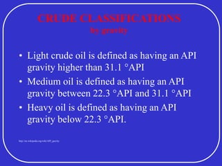 CRUDE CLASSIFICATIONS
by gravity
• Light crude oil is defined as having an API
gravity higher than 31.1 °API
• Medium oil is defined as having an API
gravity between 22.3 °API and 31.1 °API
• Heavy oil is defined as having an API
gravity below 22.3 °API.
http://en.wikipedia.org/wiki/API_gravity
 