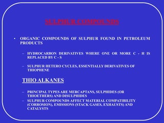 SULPHUR COMPOUNDS
• ORGANIC COMPOUNDS OF SULPHUR FOUND IN PETROLEUM
PRODUCTS
– HYDROCARBON DERIVATIVES WHERE ONE OR MORE C - H IS
REPLACED BY C - S
– SULPHUR HETERO CYCLES, ESSENTIALLY DERIVATIVES OF
THIOPHENE
THIO ALKANES
– PRINCIPAL TYPES ARE MERCAPTANS, SULPHIDES (OR
THIOETHERS) AND DISULPHIDES
– SULPHUR COMPOUNDS AFFECT MATERIAL COMPATIBILITY
(CORROSION), EMISSIONS (STACK GASES, EXHAUSTS) AND
CATALYSTS
 