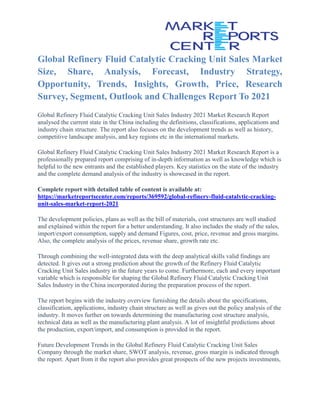 Global Refinery Fluid Catalytic Cracking Unit Sales Market
Size, Share, Analysis, Forecast, Industry Strategy,
Opportunity, Trends, Insights, Growth, Price, Research
Survey, Segment, Outlook and Challenges Report To 2021
Global Refinery Fluid Catalytic Cracking Unit Sales Industry 2021 Market Research Report
analysed the current state in the China including the definitions, classifications, applications and
industry chain structure. The report also focuses on the development trends as well as history,
competitive landscape analysis, and key regions etc in the international markets.
Global Refinery Fluid Catalytic Cracking Unit Sales Industry 2021 Market Research Report is a
professionally prepared report comprising of in-depth information as well as knowledge which is
helpful to the new entrants and the established players. Key statistics on the state of the industry
and the complete demand analysis of the industry is showcased in the report.
Complete report with detailed table of content is available at:
https://marketreportscenter.com/reports/369592/global-refinery-fluid-catalytic-cracking-
unit-sales-market-report-2021
The development policies, plans as well as the bill of materials, cost structures are well studied
and explained within the report for a better understanding. It also includes the study of the sales,
import/export consumption, supply and demand Figures, cost, price, revenue and gross margins.
Also, the complete analysis of the prices, revenue share, growth rate etc.
Through combining the well-integrated data with the deep analytical skills valid findings are
detected. It gives out a strong prediction about the growth of the Refinery Fluid Catalytic
Cracking Unit Sales industry in the future years to come. Furthermore, each and every important
variable which is responsible for shaping the Global Refinery Fluid Catalytic Cracking Unit
Sales Industry in the China incorporated during the preparation process of the report.
The report begins with the industry overview furnishing the details about the specifications,
classification, applications, industry chain structure as well as gives out the policy analysis of the
industry. It moves further on towards determining the manufacturing cost structure analysis,
technical data as well as the manufacturing plant analysis. A lot of insightful predictions about
the production, export/import, and consumption is provided in the report.
Future Development Trends in the Global Refinery Fluid Catalytic Cracking Unit Sales
Company through the market share, SWOT analysis, revenue, gross margin is indicated through
the report. Apart from it the report also provides great prospects of the new projects investments,
 